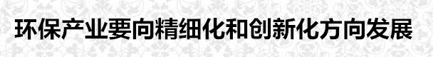 環(huán)保產(chǎn)業(yè)要向精細(xì)化和創(chuàng)新化方向發(fā)展