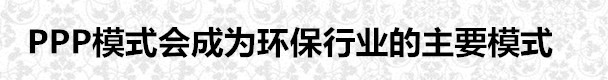 PPP模式會(huì)成為環(huán)保行業(yè)的主要模式